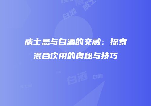 威士忌与白酒的交融：探索混合饮用的奥秘与技巧