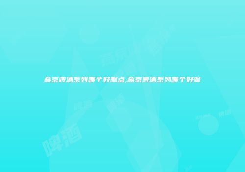 燕京啤酒系列哪个好喝点,燕京啤酒系列哪个好喝