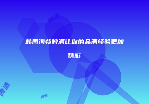 韩国海特啤酒让你的品酒经验更加精彩