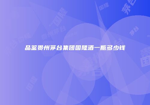 品鉴贵州茅台集团国隆酒一瓶多少钱