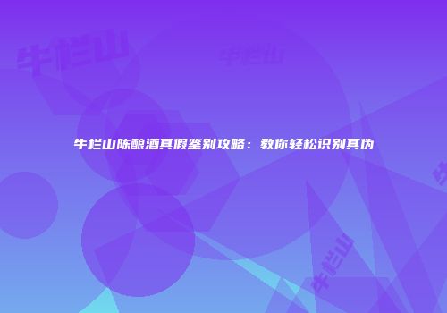 牛栏山陈酿酒真假鉴别攻略：教你轻松识别真伪