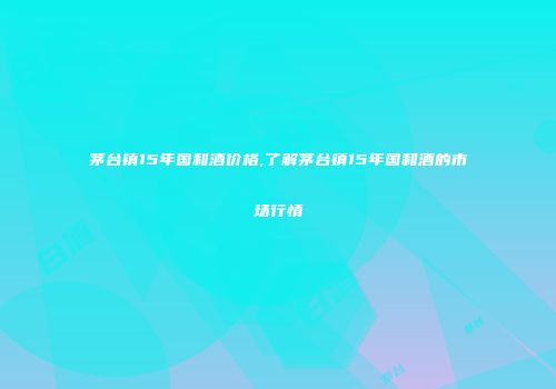 茅台镇15年国和酒价格,了解茅台镇15年国和酒的市场行情