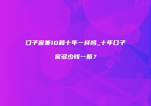 口子窖兼10和十年一样吗_十年口子窖多少钱一瓶？