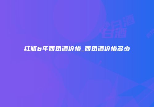 红瓶6年西凤酒价格_西凤酒价格多少