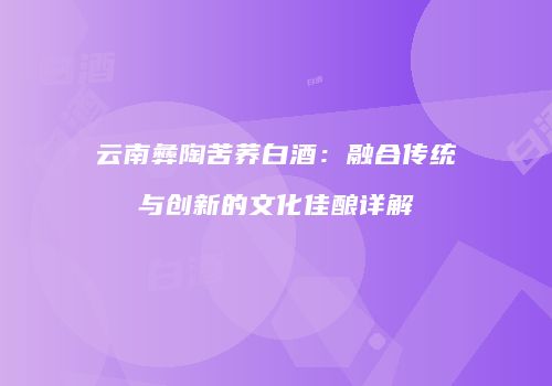 云南彝陶苦荞白酒：融合传统与创新的文化佳酿详解