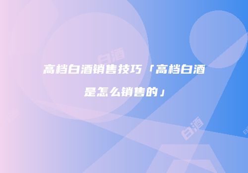 高档白酒销售技巧「高档白酒是怎么销售的」