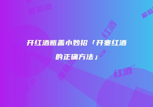 开红酒瓶盖小妙招「开塞红酒的正确方法」