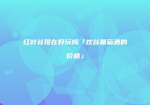 红叶谷现在好玩吗「欢谷葡萄酒的价格」
