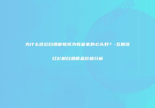 为什么这款白酒能够成为收藏家的心头好？-五粮液红杉树白酒精品价格分析