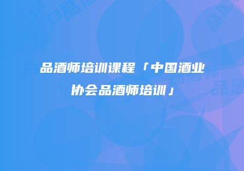 品酒师培训课程「中国酒业协会品酒师培训」