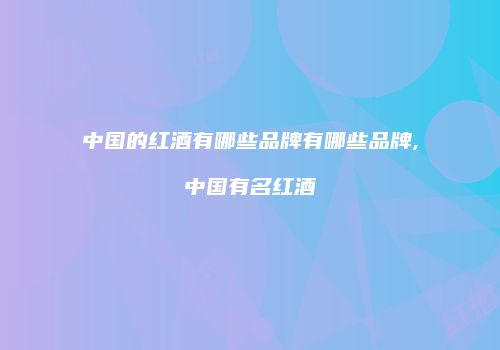 中国的红酒有哪些品牌有哪些品牌,中国有名红酒