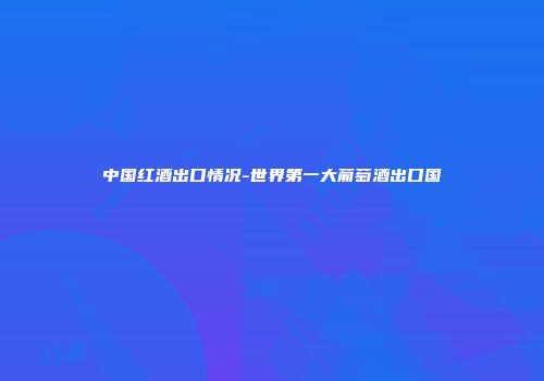中国红酒出口情况-世界第一大葡萄酒出口国