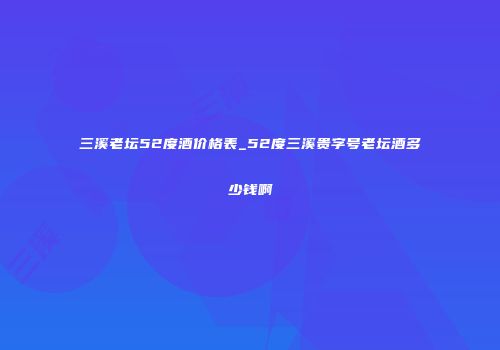 三溪老坛52度酒价格表_52度三溪贵字号老坛酒多少钱啊