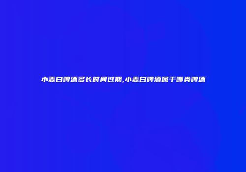 小麦白啤酒多长时间过期,小麦白啤酒属于哪类啤酒