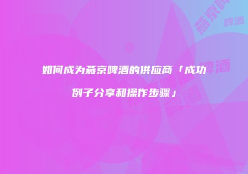 如何成为燕京啤酒的供应商「成功例子分享和操作步骤」