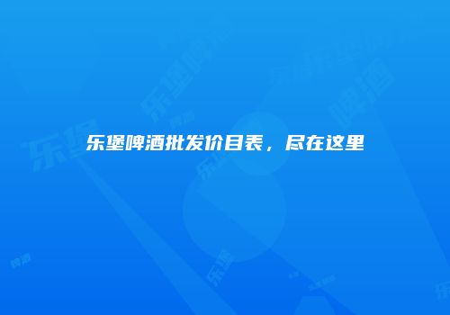乐堡啤酒批发价目表，尽在这里
