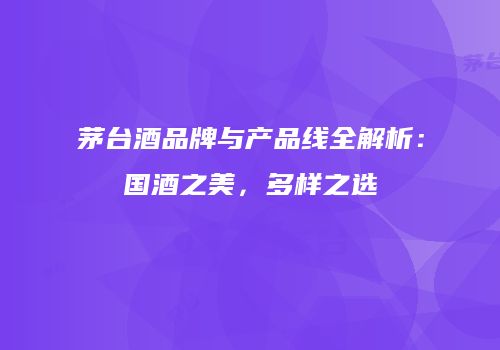 茅台酒品牌与产品线全解析：国酒之美，多样之选