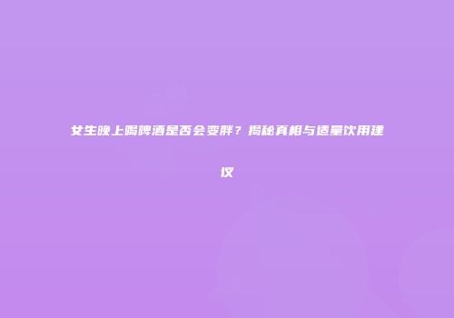 女生晚上喝啤酒是否会变胖？揭秘真相与适量饮用建议