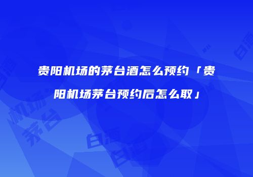 贵阳机场的茅台酒怎么预约「贵阳机场茅台预约后怎么取」