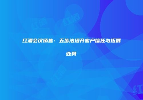 红酒会议销售：五步法提升客户信任与拓展业务