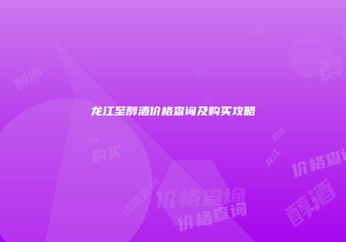 龙江至醇酒价格查询及购买攻略