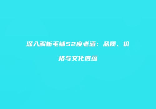 深入解析毛铺52度老酒：品质、价格与文化底蕴