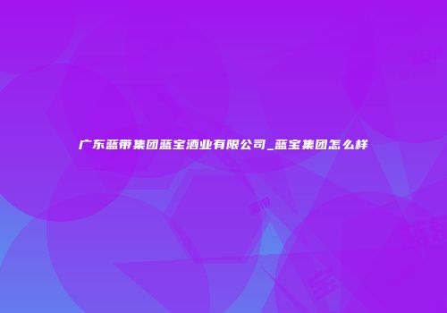 广东蓝带集团蓝宝酒业有限公司_蓝宝集团怎么样