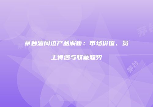 茅台酒周边产品解析：市场价值、员工待遇与收藏趋势