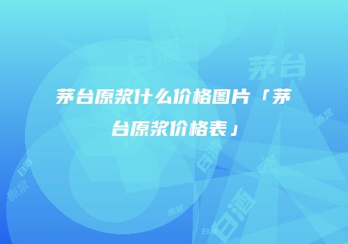 茅台原浆什么价格图片「茅台原浆价格表」