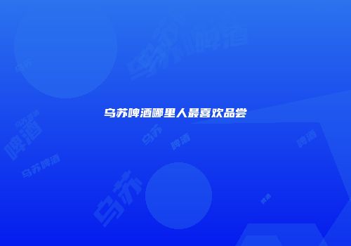 乌苏啤酒哪里人最喜欢品尝