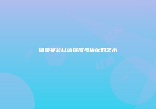 圆桌宴会红酒摆放与搭配的艺术