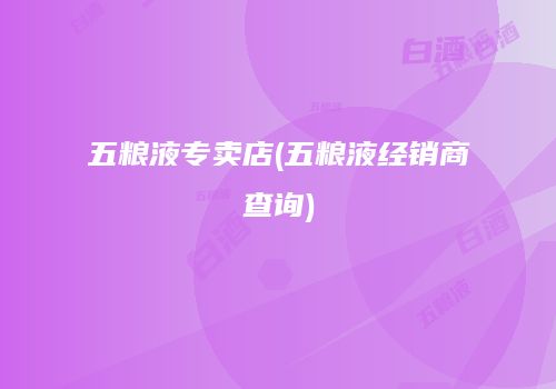 五粮液专卖店(五粮液经销商查询)