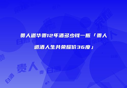 贵人道华贵12年酒多少钱一瓶「贵人道酒人生共荣耀价36度」