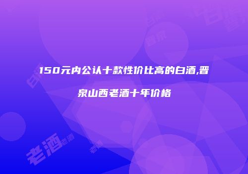 150元内公认十款性价比高的白酒,晋泉山西老酒十年价格