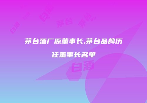 茅台酒厂原董事长,茅台品牌历任董事长名单