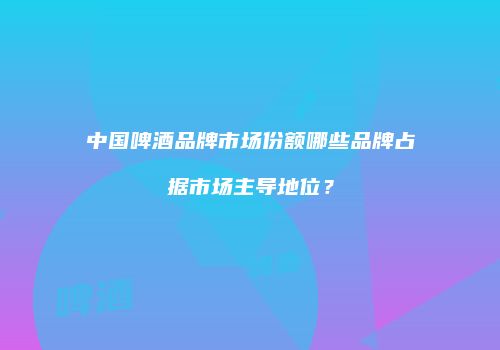 中国啤酒品牌市场份额哪些品牌占据市场主导地位？