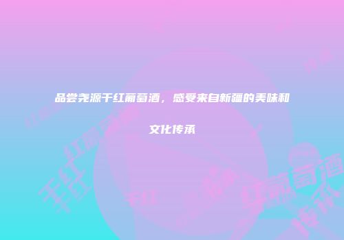 品尝尧源干红葡萄酒，感受来自新疆的美味和文化传承