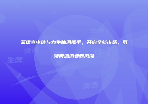 菲律宾电信与力生啤酒携手，开启全新市场，引领啤酒消费新风潮