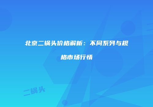 北京二锅头价格解析：不同系列与规格市场行情