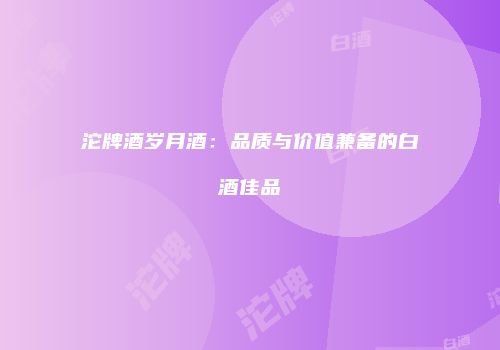 沱牌酒岁月酒：品质与价值兼备的白酒佳品