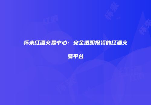 怀来红酒交易中心：安全透明投资的红酒交易平台
