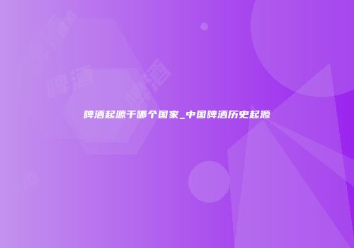 啤酒起源于哪个国家_中国啤酒历史起源