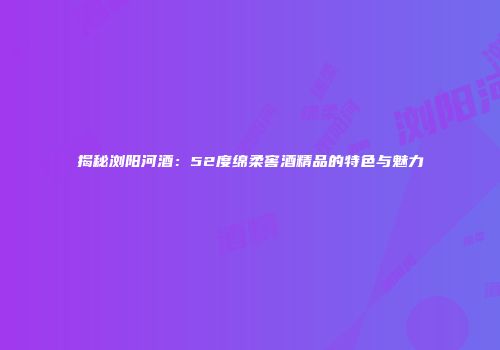 揭秘浏阳河酒：52度绵柔窖酒精品的特色与魅力