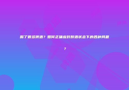 喝了很多啤酒？如何正确应对醉酒状态下的各种问题？