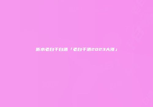 衡水老白干白酒「老白干酒2023大涨」