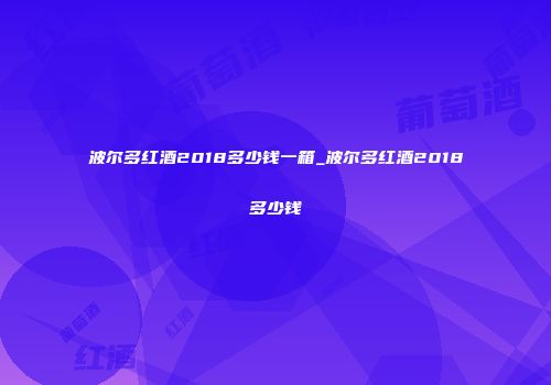 波尔多红酒2018多少钱一箱_波尔多红酒2018多少钱