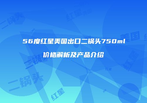 56度红星美国出口二锅头750ml价格解析及产品介绍