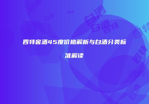 四特窖酒45度价格解析与白酒分类标准解读