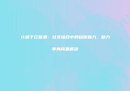 长城干红窖酒：社交场合中的自信魅力，助力单身问题解决