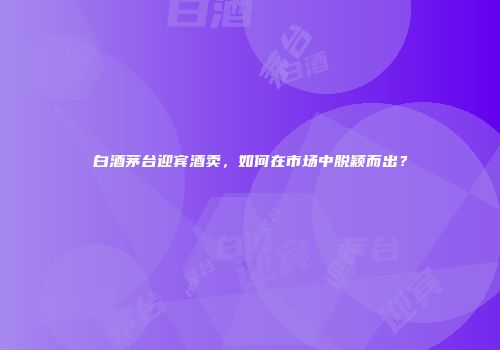 白酒茅台迎宾酒卖，如何在市场中脱颖而出？
